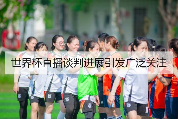 世界杯直播谈判进展引发广泛关注